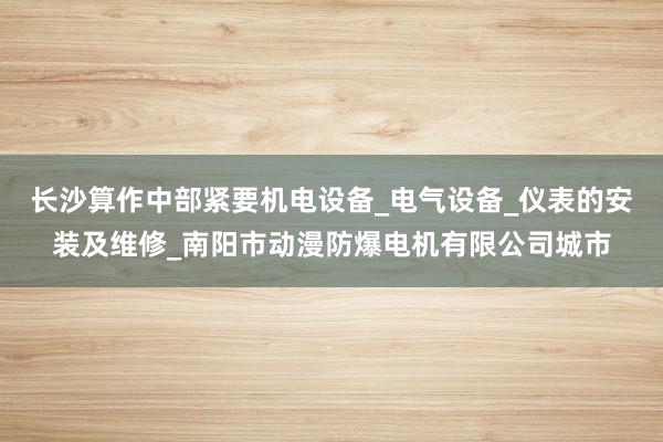 长沙算作中部紧要机电设备_电气设备_仪表的安装及维修_南阳市动漫防爆电机有限公司城市
